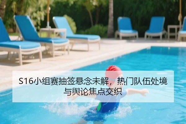 S16小组赛抽签悬念未解，热门队伍处境与舆论焦点交织